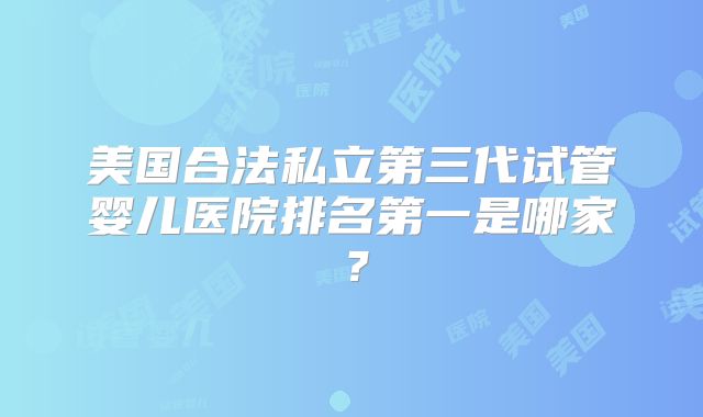 美国合法私立第三代试管婴儿医院排名第一是哪家？