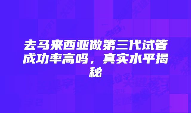 去马来西亚做第三代试管成功率高吗,真实水平揭秘