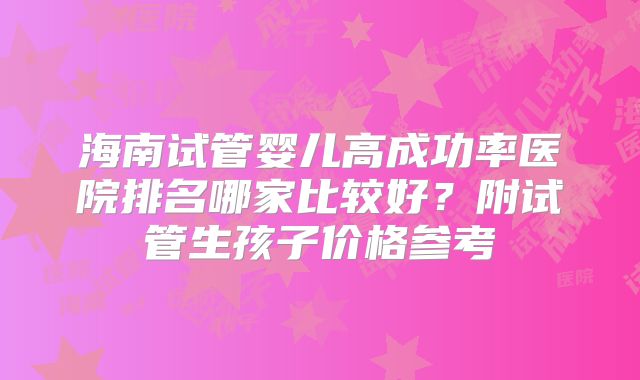 海南试管婴儿高成功率医院排名哪家比较好?附试管生孩子价格参考