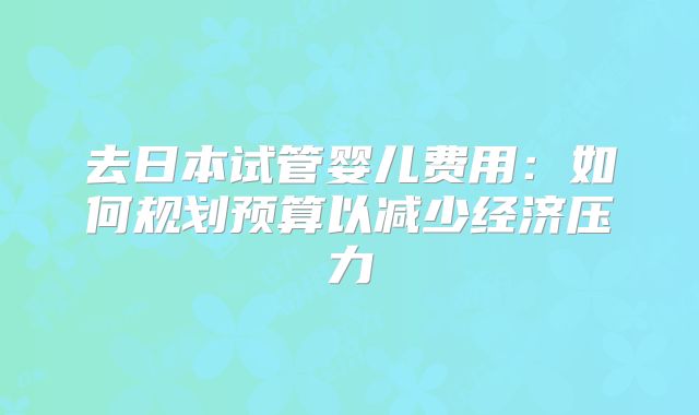 去日本试管婴儿费用:如何规划预算以减少经济压力
