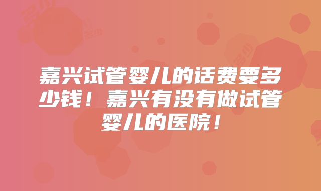 嘉兴试管婴儿的话费要多少钱！嘉兴有没有做试管婴儿的医院！