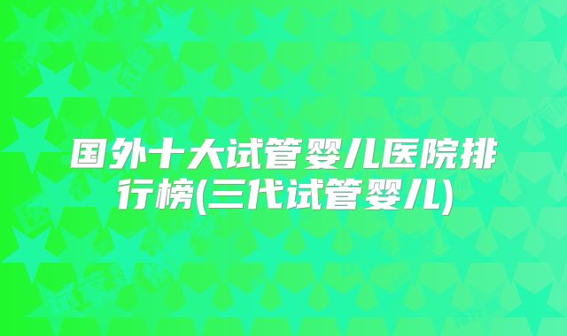 国外十大试管婴儿医院排行榜(三代试管婴儿)