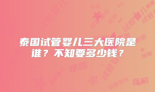泰国试管婴儿三大医院是谁?不知要多少钱?