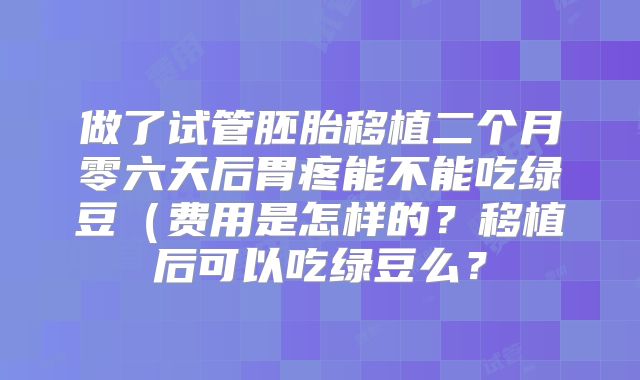 做了试管胚胎移植二个月零六天后胃疼能不能吃绿豆（费用是怎样的？移植后可以吃绿豆么？