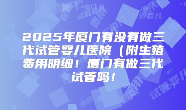 2025年厦门有没有做三代试管婴儿医院(附生殖费用明细!厦门有做三代试管吗!