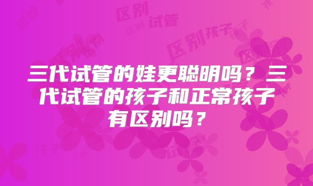 三代试管的娃更聪明吗?三代试管的孩子和正常孩子有区别吗?