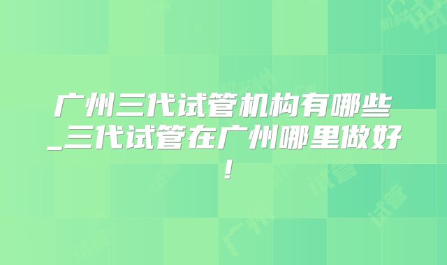 广州三代试管机构有哪些_三代试管在广州哪里做好！