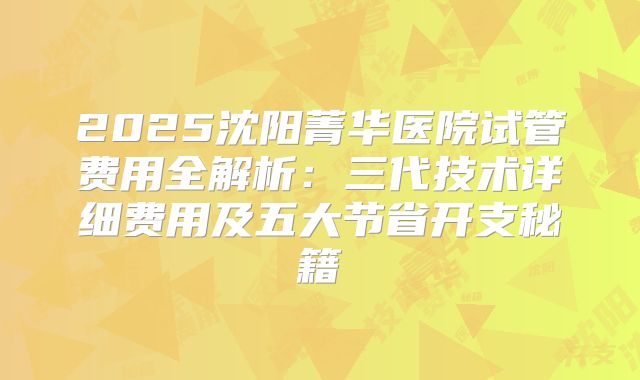 2025沈阳菁华医院试管费用全解析：三代技术详细费用及五大节省开支秘籍