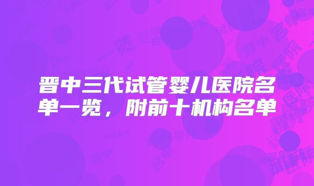 晋中三代试管婴儿医院名单一览，附前十机构名单