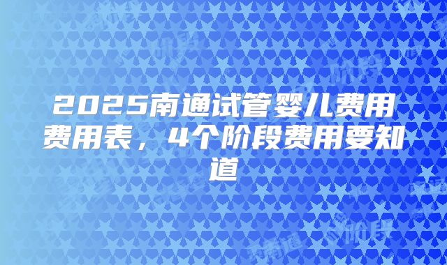 2025南通试管婴儿费用费用表,4个阶段费用要知道
