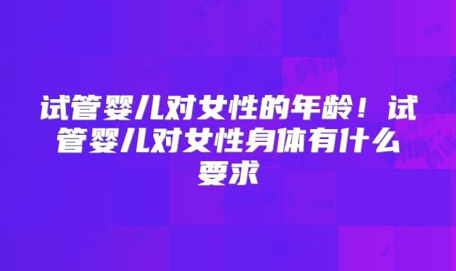 试管婴儿对女性的年龄！试管婴儿对女性身体有什么要求