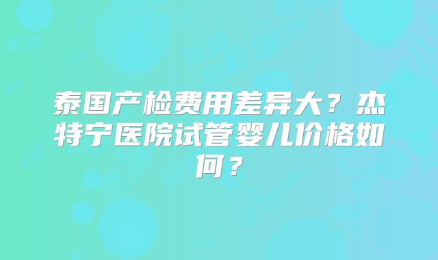 泰国产检费用差异大？杰特宁医院试管婴儿价格如何？