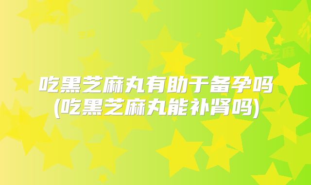 吃黑芝麻丸有助于备孕吗(吃黑芝麻丸能补肾吗)