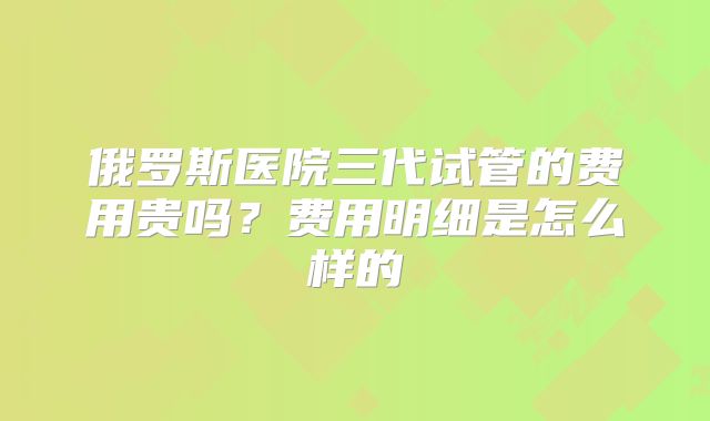俄罗斯医院三代试管的费用贵吗?费用明细是怎么样的