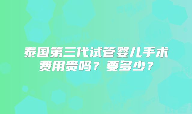 泰国第三代试管婴儿手术费用贵吗？要多少？