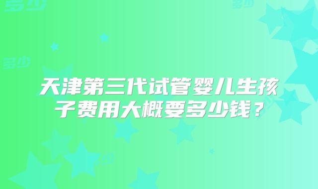 天津第三代试管婴儿生孩子费用大概要多少钱？