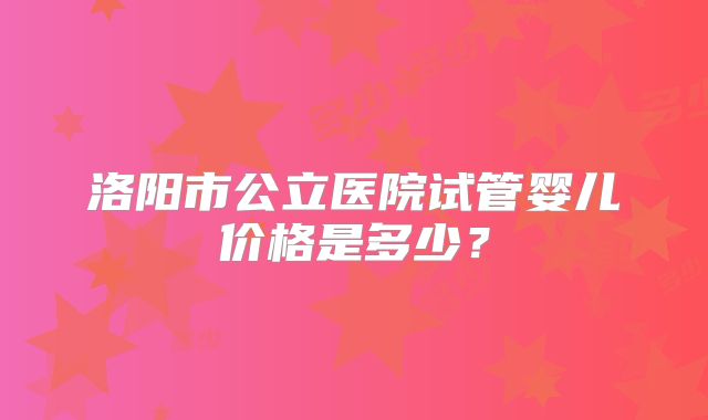 洛阳市公立医院试管婴儿价格是多少？