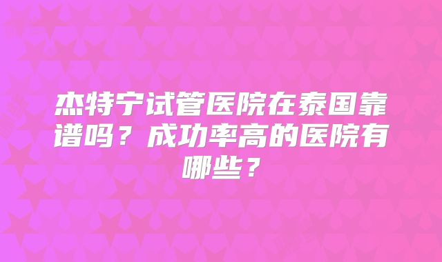 杰特宁试管医院在泰国靠谱吗？成功率高的医院有哪些？