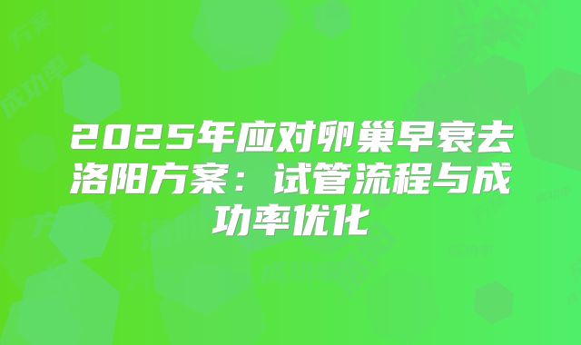 2025年应对卵巢早衰去洛阳方案:试管流程与成功率优化