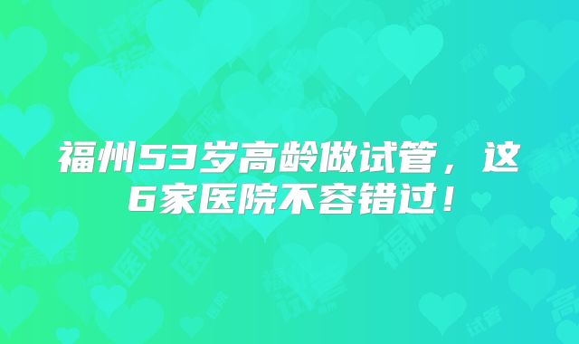 福州53岁高龄做试管，这6家医院不容错过！