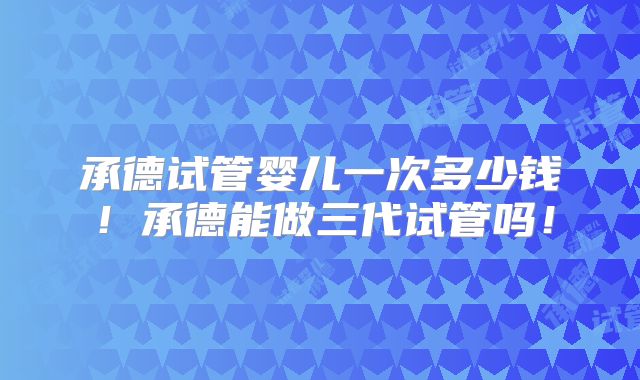 承德试管婴儿一次多少钱！承德能做三代试管吗！