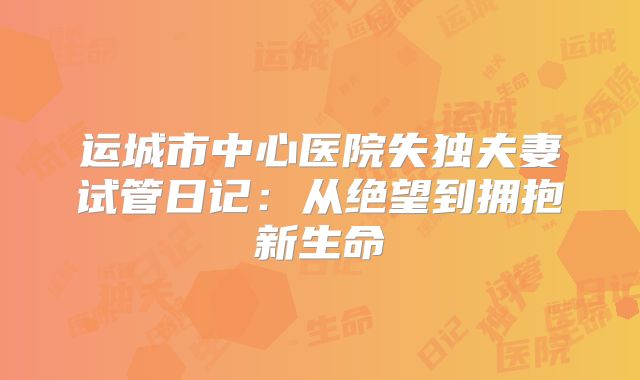 运城市中心医院失独夫妻试管日记：从绝望到拥抱新生命