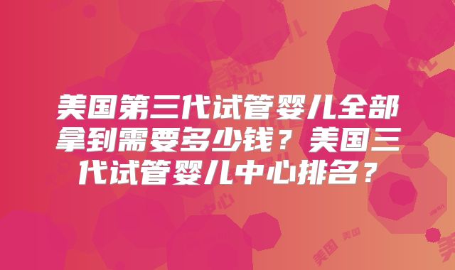 美国第三代试管婴儿全部拿到需要多少钱？美国三代试管婴儿中心排名？