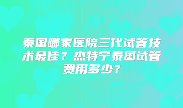 泰国哪家医院三代试管技术最佳?杰特宁泰国试管费用多少?
