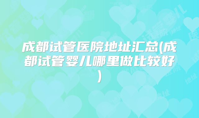 成都试管医院地址汇总(成都试管婴儿哪里做比较好)