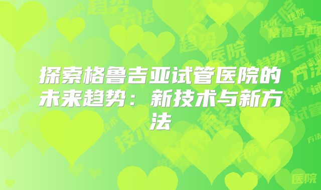 探索格鲁吉亚试管医院的未来趋势：新技术与新方法