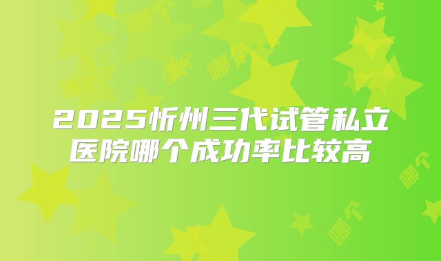 2025忻州三代试管私立医院哪个成功率比较高