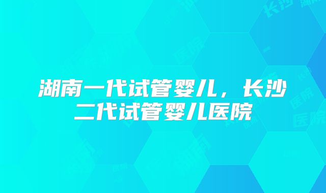 湖南一代试管婴儿，长沙二代试管婴儿医院