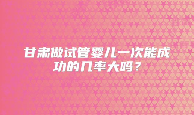 甘肃做试管婴儿一次能成功的几率大吗?