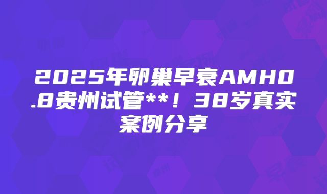 2025年卵巢早衰AMH0.8贵州试管**！38岁真实案例分享