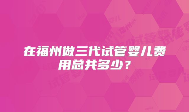 在福州做三代试管婴儿费用总共多少?