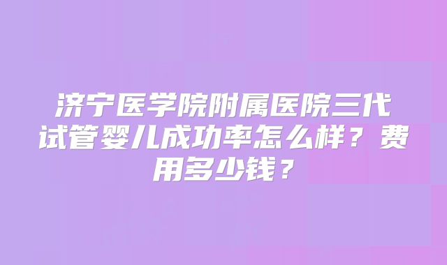 济宁医学院附属医院三代试管婴儿成功率怎么样？费用多少钱？