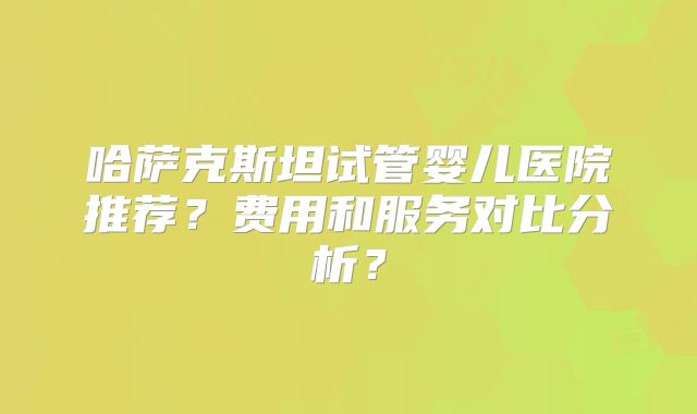 哈萨克斯坦试管婴儿医院推荐？费用和服务对比分析？