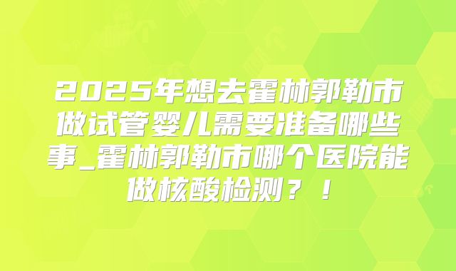 2025年想去霍林郭勒市做试管婴儿需要准备哪些事_霍林郭勒市哪个医院能做核酸检测？！