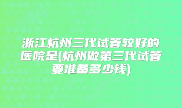 浙江杭州三代试管较好的医院是(杭州做第三代试管要准备多少钱)