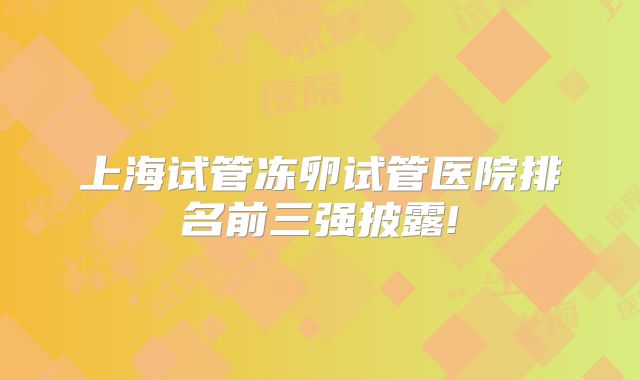 上海试管冻卵试管医院排名前三强披露!