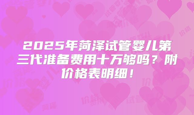 2025年菏泽试管婴儿第三代准备费用十万够吗?附价格表明细!