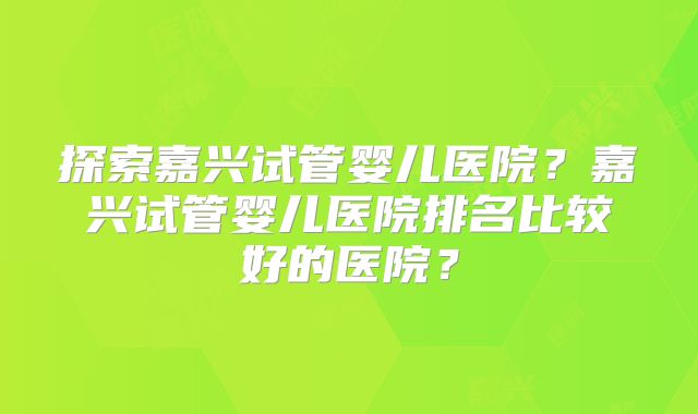 探索嘉兴试管婴儿医院？嘉兴试管婴儿医院排名比较好的医院？