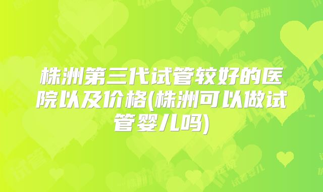 株洲第三代试管较好的医院以及价格(株洲可以做试管婴儿吗)