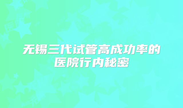无锡三代试管高成功率的医院行内秘密