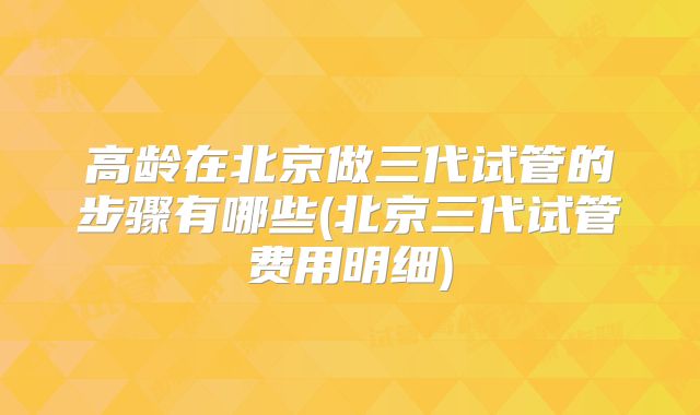 高龄在北京做三代试管的步骤有哪些(北京三代试管费用明细)