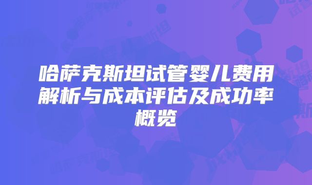 哈萨克斯坦试管婴儿费用解析与成本评估及成功率概览
