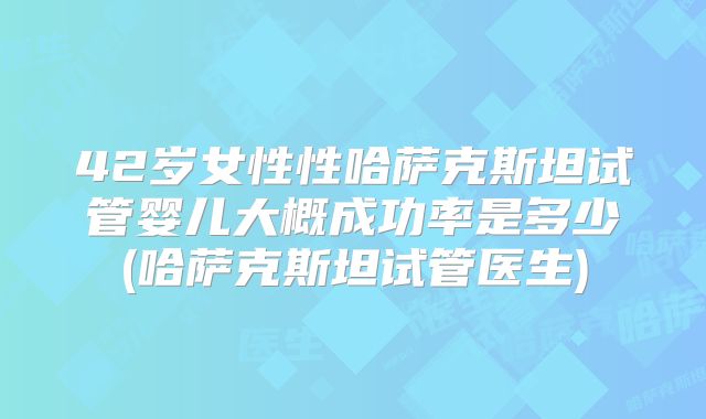 42岁女性性哈萨克斯坦试管婴儿大概成功率是多少(哈萨克斯坦试管医生)