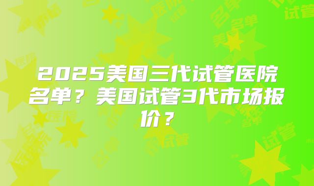 2025美国三代试管医院名单？美国试管3代市场报价？