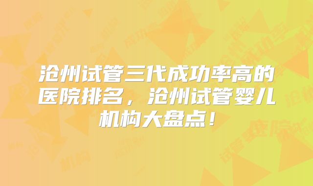 沧州试管三代成功率高的医院排名，沧州试管婴儿机构大盘点！