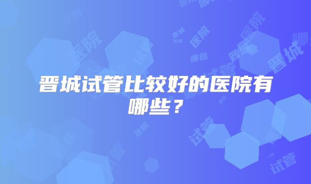 晋城试管比较好的医院有哪些？